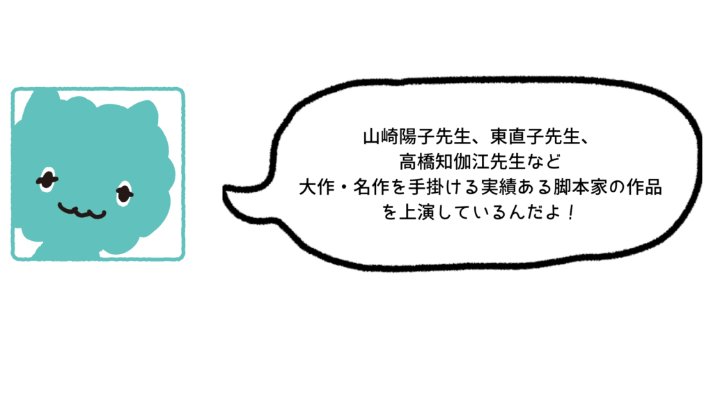 山崎陽子先生、高橋知伽江先生、東直子先生など 大作・名作を手掛ける実績ある脚本家の作品 を上演しているんだよ！